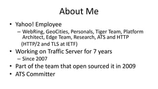 About Me
• Yahoo! Employee
– WebRing, GeoCities, Personals, Tiger Team, Platform
Architect, Edge Team, Research, ATS and HTTP
(HTTP/2 and TLS at IETF)
• Working on Traffic Server for 7 years
– Since 2007
• Part of the team that open sourced it in 2009
• ATS Committer
 