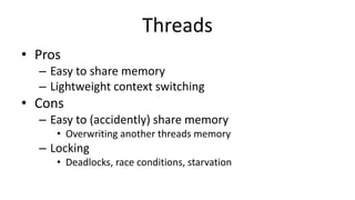 Threads
• Pros
– Easy to share memory
– Lightweight context switching
• Cons
– Easy to (accidently) share memory
• Overwriting another threads memory
– Locking
• Deadlocks, race conditions, starvation
 