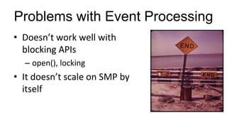 Problems with Event Processing
• Doesn’t work well with
blocking APIs
– open(), locking
• It doesn’t scale on SMP by
itself
 