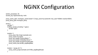 NGiNX Configuration
worker_processes 24;
access_log logs/access.log main;
proxy_cache_path /mnt/nginx_cache levels=1:2 keys_zone=my-cache:8m max_size=16384m inactive=600m;
proxy_temp_path /mnt/nginx_temp;
server {
set $ae "";
if ($http_accept_encoding ~* gzip) {
set $ae "gzip";
}
location / {
proxy_pass http://origin.example.com;
proxy_cache my-cache;
proxy_set_header If-None-Match "";
proxy_set_header If-Modified-Since "";
proxy_set_header Accept-Encoding $ae;
proxy_cache_key $uri$is_args$args$ae;
}
location ~ /purge_it(/.*) {
proxy_cache_purge example.com $1$is_args$args$myae
}
 