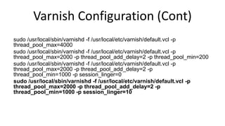 Varnish Configuration (Cont)
sudo /usr/local/sbin/varnishd -f /usr/local/etc/varnish/default.vcl -p
thread_pool_max=4000
sudo /usr/local/sbin/varnishd -f /usr/local/etc/varnish/default.vcl -p
thread_pool_max=2000 -p thread_pool_add_delay=2 -p thread_pool_min=200
sudo /usr/local/sbin/varnishd -f /usr/local/etc/varnish/default.vcl -p
thread_pool_max=2000 -p thread_pool_add_delay=2 -p
thread_pool_min=1000 -p session_linger=0
sudo /usr/local/sbin/varnishd -f /usr/local/etc/varnish/default.vcl -p
thread_pool_max=2000 -p thread_pool_add_delay=2 -p
thread_pool_min=1000 -p session_linger=10
 