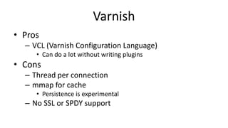 Varnish
• Pros
– VCL (Varnish Configuration Language)
• Can do a lot without writing plugins
• Cons
– Thread per connection
– mmap for cache
• Persistence is experimental
– No SSL or SPDY support
 