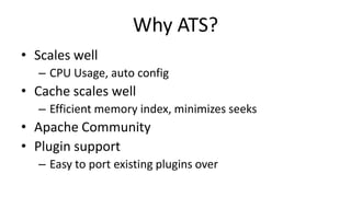Why ATS?
• Scales well
– CPU Usage, auto config
• Cache scales well
– Efficient memory index, minimizes seeks
• Apache Community
• Plugin support
– Easy to port existing plugins over
 