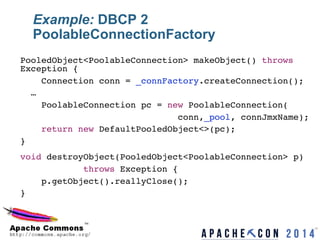 Example: DBCP 2
PoolableConnectionFactory
PooledObject<PoolableConnection> makeObject() throws
Exception {!
Connection conn = _connFactory.createConnection();!
…!
PoolableConnection pc = new PoolableConnection(!
conn,_pool, connJmxName);!
return new DefaultPooledObject<>(pc);!
}!
void destroyObject(PooledObject<PoolableConnection> p)!
throws Exception {!
p.getObject().reallyClose();!
}!
18	

 