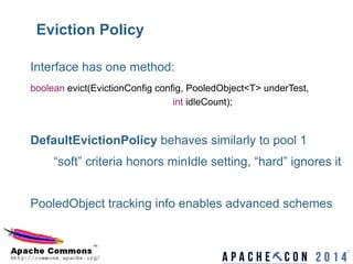 Eviction Policy
21	

Interface has one method:
boolean evict(EvictionConfig config, PooledObject<T> underTest,
int idleCount);
DefaultEvictionPolicy behaves similarly to pool 1
“soft” criteria honors minIdle setting, “hard” ignores it
PooledObject tracking info enables advanced schemes
 