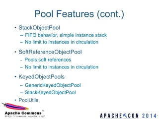 Pool Features (cont.)
•  StackObjectPool
–  FIFO behavior, simple instance stack
–  No limit to instances in circulation
•  SoftReferenceObjectPool
–  Pools soft references
–  No limit to instances in circulation
•  KeyedObjectPools
–  GenericKeyedObjectPool
–  StackKeyedObjectPool
•  PoolUtils
6	

6
 