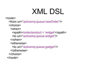 XML DSL
<route>
<from uri="activemq:queue:newOrder"/>
<choice>
<when>
<xpath>/order/product = 'widget'</xpath>
<to uri="ac...