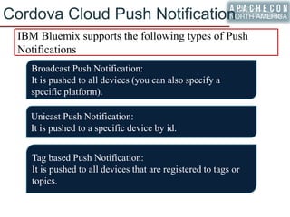 Cordova Cloud Push Notification
IBM Bluemix supports the following types of Push
Notifications
Broadcast Push Notification:
It is pushed to all devices (you can also specify a
specific platform).
Unicast Push Notification:
It is pushed to a specific device by id.
Tag based Push Notification:
It is pushed to all devices that are registered to tags or
topics.
 