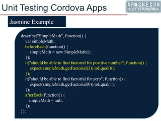 Unit Testing Cordova Apps
Jasmine Example
describe("SimpleMath", function() {
var simpleMath;
beforeEach(function() {
simpleMath = new SimpleMath();
});
it("should be able to find factorial for positive number", function() {
expect(simpleMath.getFactorial(3)).toEqual(6);
});
it("should be able to find factorial for zero", function() {
expect(simpleMath.getFactorial(0)).toEqual(1);
});
afterEach(function() {
simpleMath = null;
});
});
 
