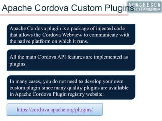 Apache Cordova Custom Plugins
Apache Cordova plugin is a package of injected code
that allows the Cordova Webview to communicate with
the native platform on which it runs.
All the main Cordova API features are implemented as
plugins.
In many cases, you do not need to develop your own
custom plugin since many quality plugins are available
in Apache Cordova Plugin registry website:
https://cordova.apache.org/plugins/
 