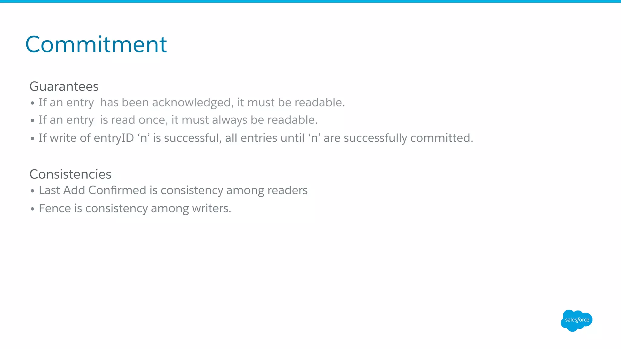 Guarantees
• If an entry has been acknowledged, it must be readable.
• If an entry is read once, it must always be readable.
• If write of entryID ‘n’ is successful, all entries until ‘n’ are successfully committed.
Consistencies
• Last Add Conﬁrmed is consistency among readers
• Fence is consistency among writers.
Commitment
 
