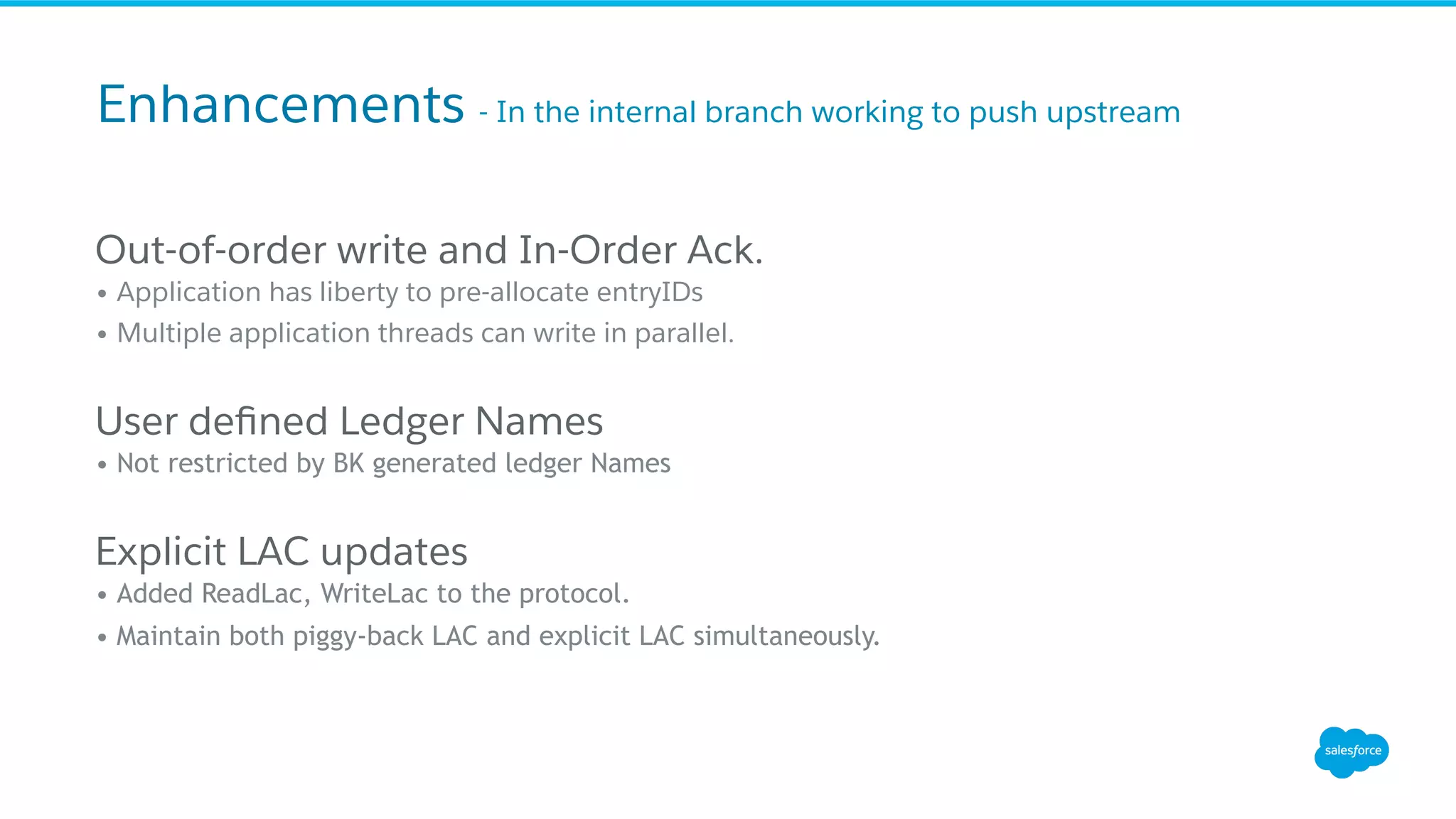Out-of-order write and In-Order Ack.
• Application has liberty to pre-allocate entryIDs
• Multiple application threads can write in parallel.
User deﬁned Ledger Names
• Not restricted by BK generated ledger Names
Explicit LAC updates
• Added ReadLac, WriteLac to the protocol.
• Maintain both piggy-back LAC and explicit LAC simultaneously.
Enhancements - In the internal branch working to push upstream
 