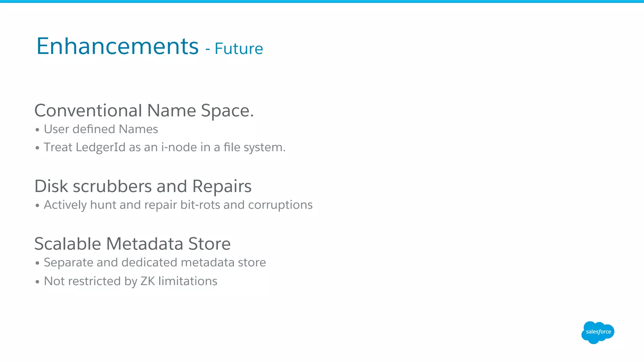 Conventional Name Space.
• User deﬁned Names
• Treat LedgerId as an i-node in a ﬁle system.
Disk scrubbers and Repairs
• Actively hunt and repair bit-rots and corruptions
Scalable Metadata Store
• Separate and dedicated metadata store
• Not restricted by ZK limitations
Enhancements - Future
 