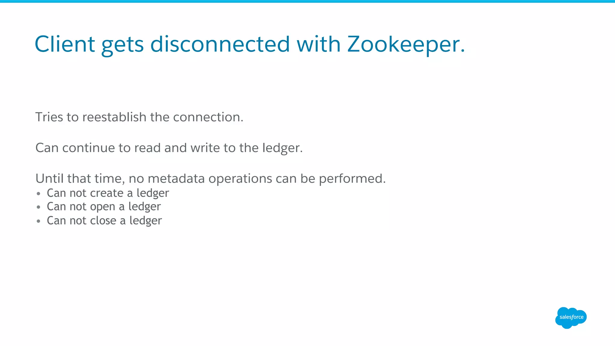 Client gets disconnected with Zookeeper.
Tries to reestablish the connection.
Can continue to read and write to the ledger.
Until that time, no metadata operations can be performed.
•  Can not create a ledger
•  Can not open a ledger
•  Can not close a ledger
 