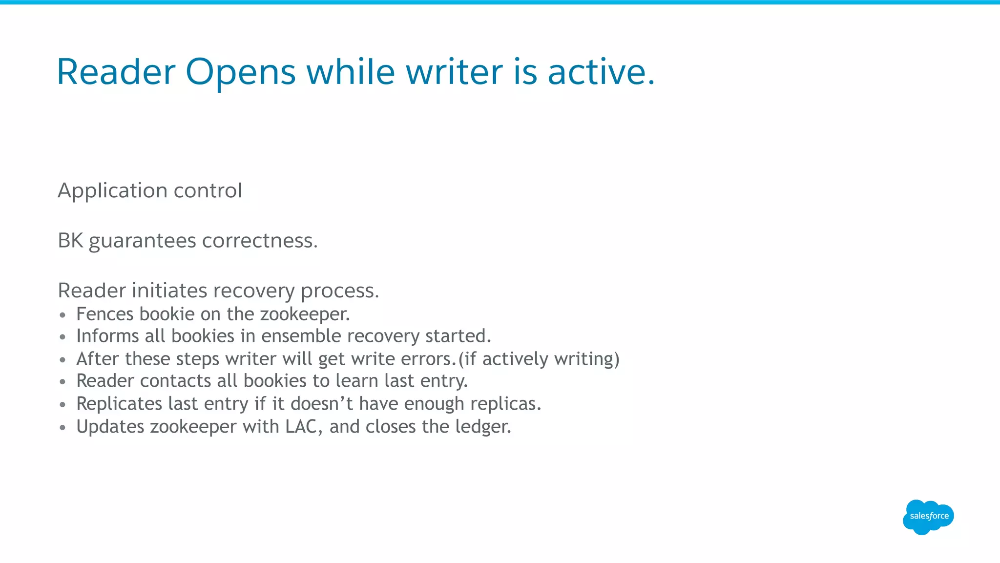 Reader Opens while writer is active.
Application control
BK guarantees correctness.
Reader initiates recovery process.
•  Fences bookie on the zookeeper.
•  Informs all bookies in ensemble recovery started.
•  After these steps writer will get write errors.(if actively writing)
•  Reader contacts all bookies to learn last entry.
•  Replicates last entry if it doesn’t have enough replicas.
•  Updates zookeeper with LAC, and closes the ledger.
 