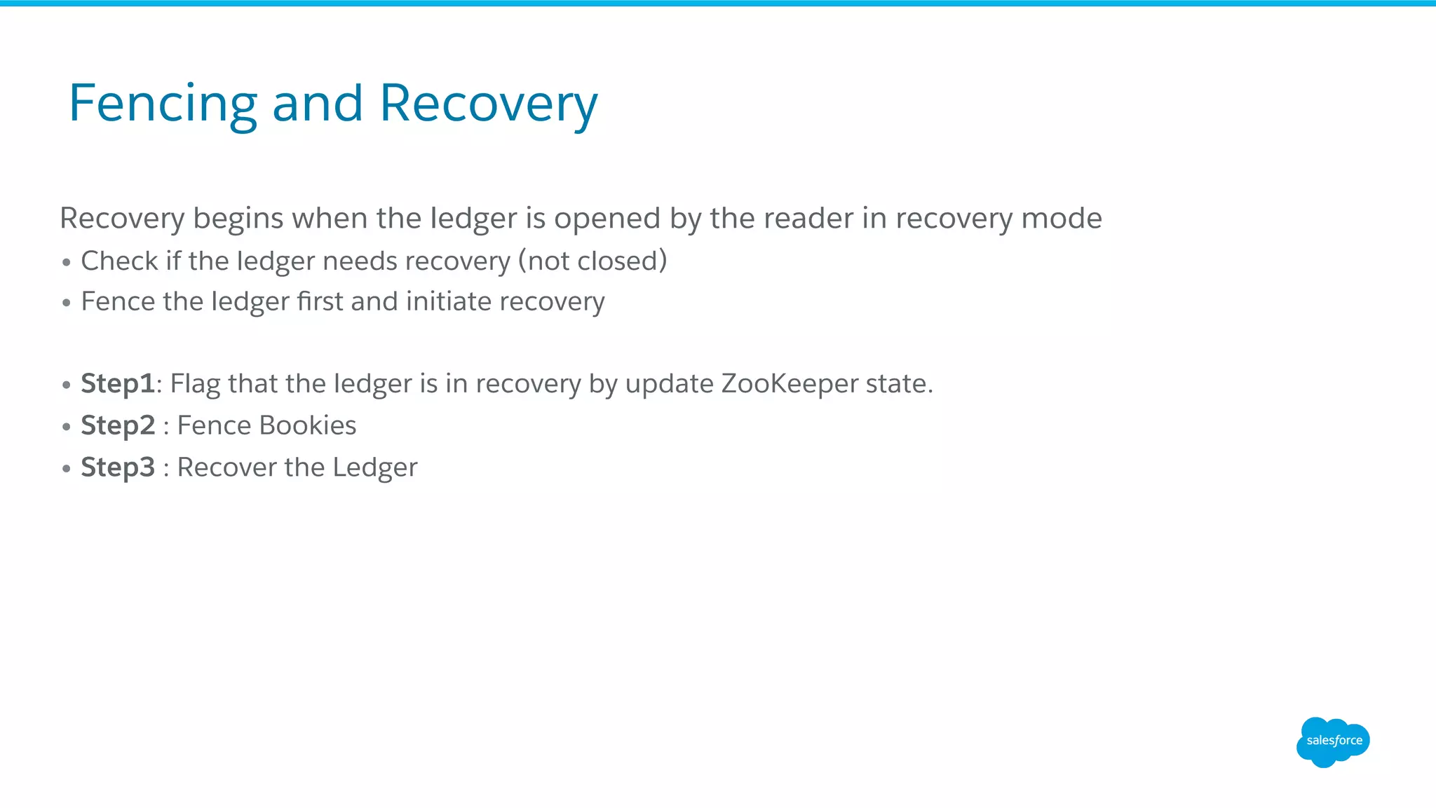 Recovery begins when the ledger is opened by the reader in recovery mode
• Check if the ledger needs recovery (not closed)
• Fence the ledger ﬁrst and initiate recovery
• Step1: Flag that the ledger is in recovery by update ZooKeeper state.
• Step2 : Fence Bookies
• Step3 : Recover the Ledger
Fencing and Recovery
 