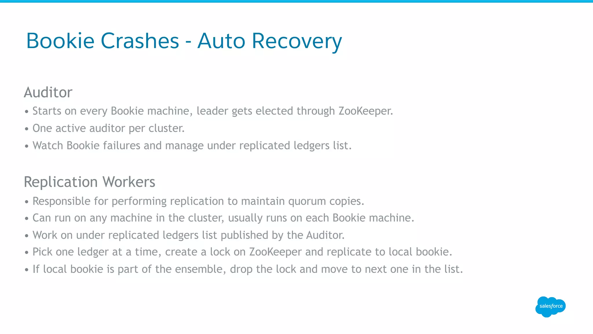 Auditor
• Starts on every Bookie machine, leader gets elected through ZooKeeper.
• One active auditor per cluster.
• Watch Bookie failures and manage under replicated ledgers list.
Replication Workers
• Responsible for performing replication to maintain quorum copies.
• Can run on any machine in the cluster, usually runs on each Bookie machine.
• Work on under replicated ledgers list published by the Auditor.
• Pick one ledger at a time, create a lock on ZooKeeper and replicate to local bookie.
• If local bookie is part of the ensemble, drop the lock and move to next one in the list.
Bookie Crashes - Auto Recovery
 