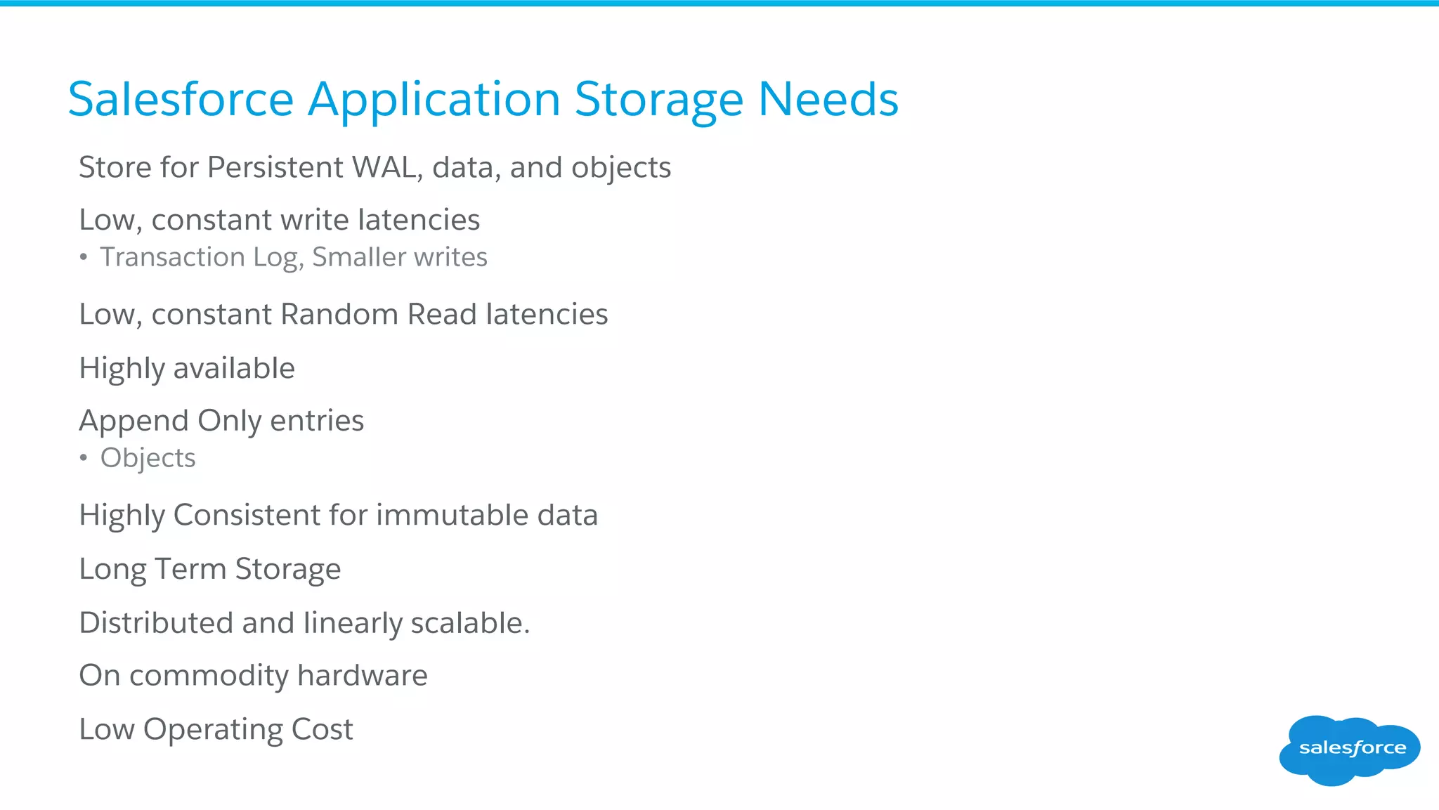 Salesforce Application Storage Needs
​ Store for Persistent WAL, data, and objects
​ Low, constant write latencies
•  Transaction Log, Smaller writes
​ Low, constant Random Read latencies
​ Highly available
​ Append Only entries
•  Objects
​ Highly Consistent for immutable data
​ Long Term Storage
​ Distributed and linearly scalable.
​ On commodity hardware
​ Low Operating Cost
 