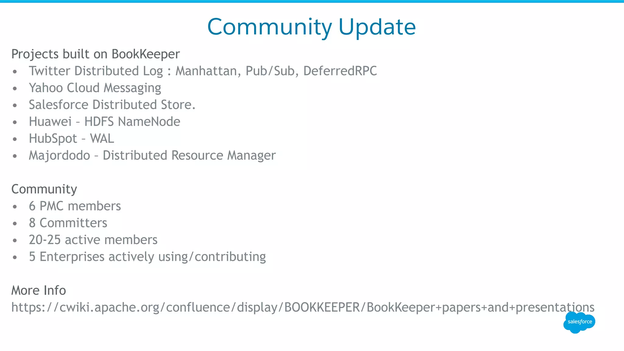 Community Update
Projects built on BookKeeper
•  Twitter Distributed Log : Manhattan, Pub/Sub, DeferredRPC
•  Yahoo Cloud Messaging
•  Salesforce Distributed Store.
•  Huawei – HDFS NameNode
•  HubSpot – WAL
•  Majordodo – Distributed Resource Manager
Community
•  6 PMC members
•  8 Committers
•  20-25 active members
•  5 Enterprises actively using/contributing
More Info
https://cwiki.apache.org/confluence/display/BOOKKEEPER/BookKeeper+papers+and+presentations
 