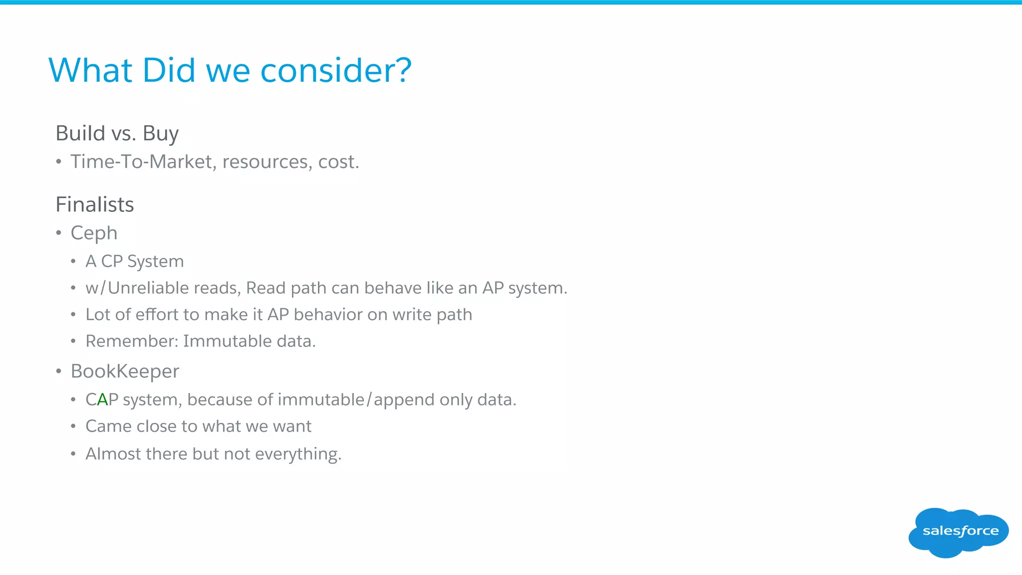 What Did we consider?
​ Build vs. Buy
•  Time-To-Market, resources, cost.
​ Finalists
•  Ceph
•  A CP System
•  w/Unreliable reads, Read path can behave like an AP system.
•  Lot of eﬀort to make it AP behavior on write path
•  Remember: Immutable data.
•  BookKeeper
•  CAP system, because of immutable/append only data.
•  Came close to what we want
•  Almost there but not everything.
 