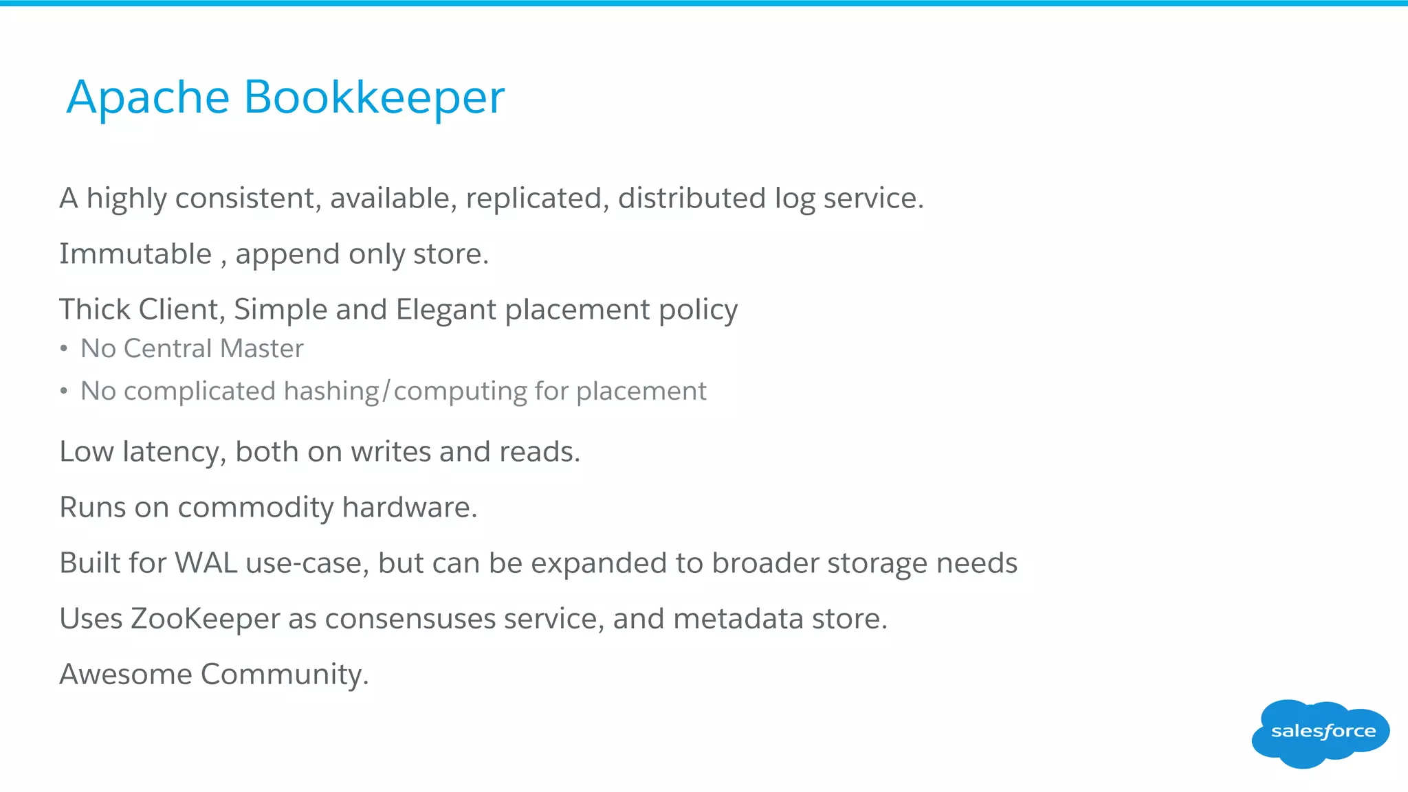 Apache Bookkeeper
​ A highly consistent, available, replicated, distributed log service.
​ Immutable , append only store.
​ Thick Client, Simple and Elegant placement policy
•  No Central Master
•  No complicated hashing/computing for placement
​ Low latency, both on writes and reads.
​ Runs on commodity hardware.
​ Built for WAL use-case, but can be expanded to broader storage needs
​ Uses ZooKeeper as consensuses service, and metadata store.
​ Awesome Community.
 