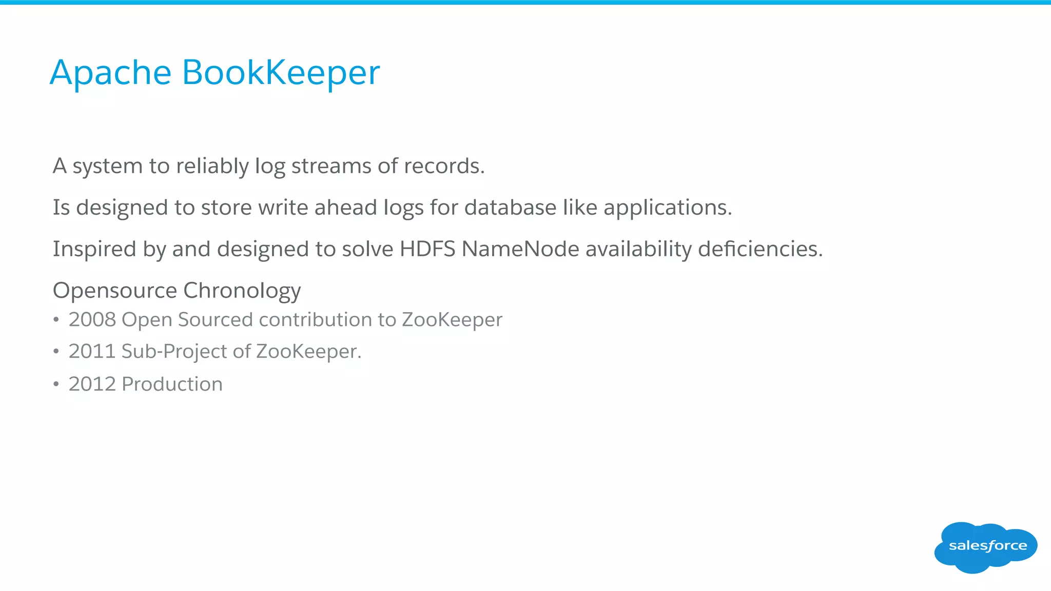 Apache BookKeeper
​ A system to reliably log streams of records.
​ Is designed to store write ahead logs for database like applications.
​ Inspired by and designed to solve HDFS NameNode availability deﬁciencies.
​ Opensource Chronology
•  2008 Open Sourced contribution to ZooKeeper
•  2011 Sub-Project of ZooKeeper.
•  2012 Production
 