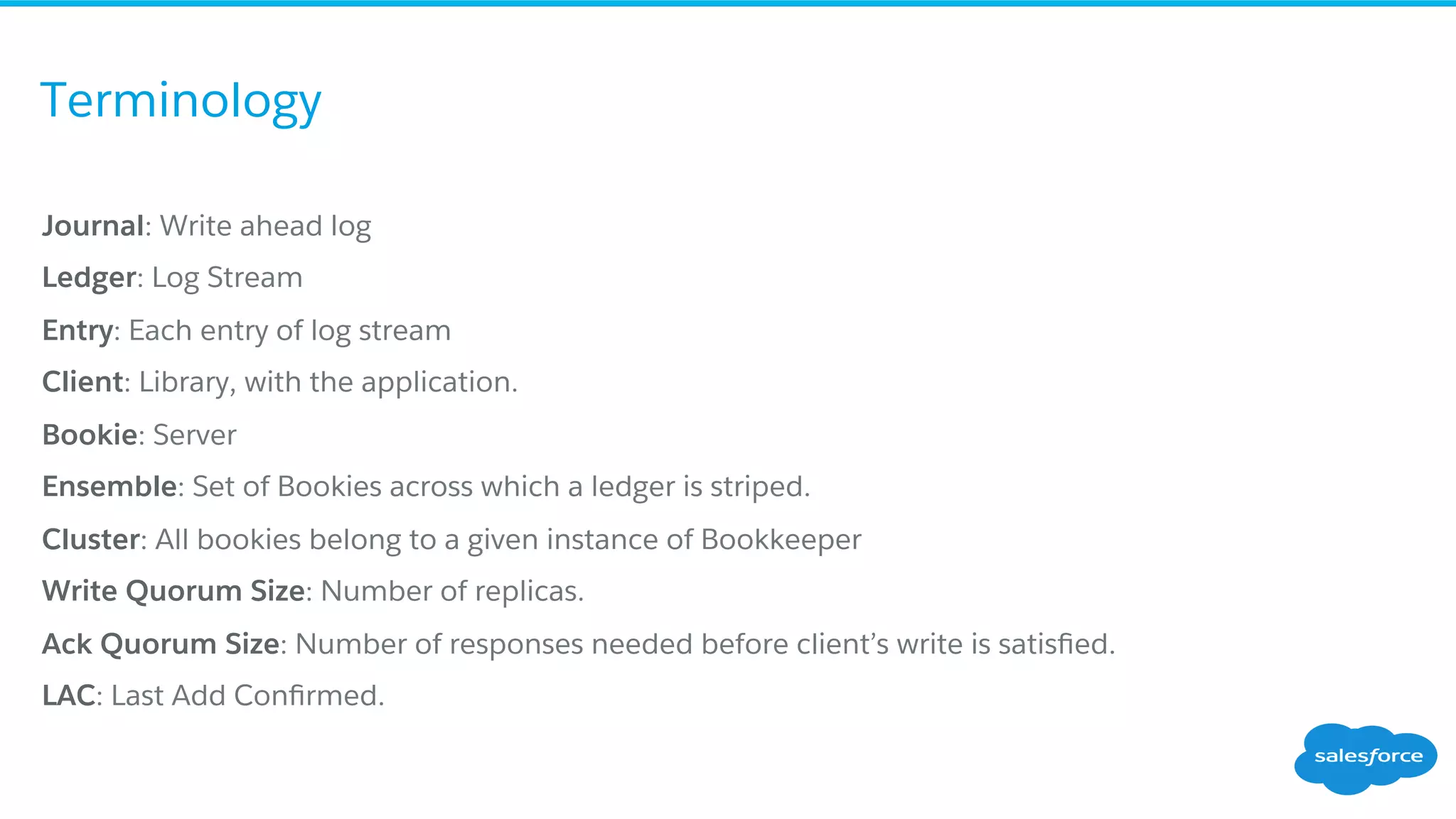 Terminology
​ Journal: Write ahead log
​ Ledger: Log Stream
​ Entry: Each entry of log stream
​ Client: Library, with the application.
​ Bookie: Server
​ Ensemble: Set of Bookies across which a ledger is striped.
​ Cluster: All bookies belong to a given instance of Bookkeeper
​ Write Quorum Size: Number of replicas.
​ Ack Quorum Size: Number of responses needed before client’s write is satisﬁed.
​ LAC: Last Add Conﬁrmed.
 