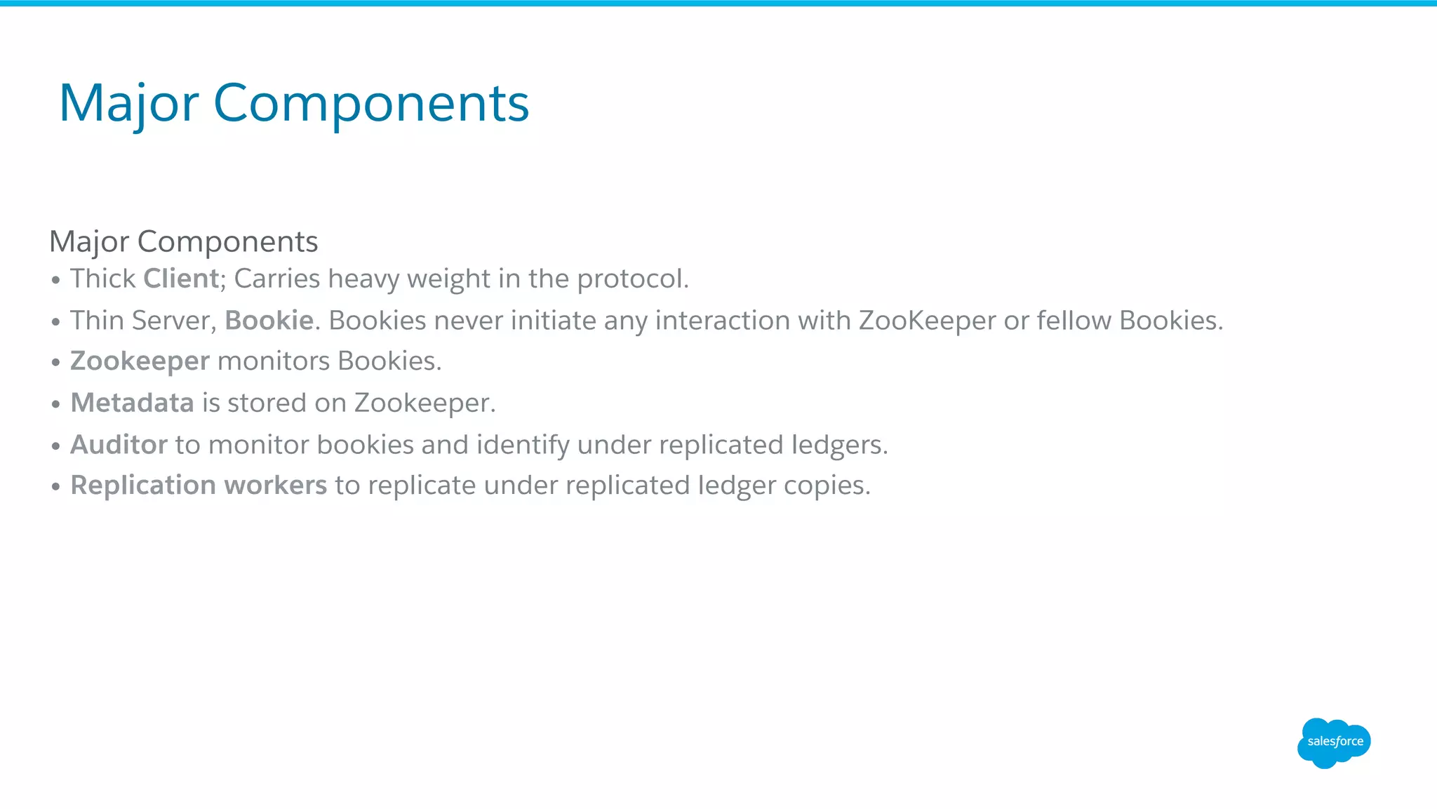 Major Components
• Thick Client; Carries heavy weight in the protocol.
• Thin Server, Bookie. Bookies never initiate any interaction with ZooKeeper or fellow Bookies.
• Zookeeper monitors Bookies.
• Metadata is stored on Zookeeper.
• Auditor to monitor bookies and identify under replicated ledgers.
• Replication workers to replicate under replicated ledger copies.
Major Components
 