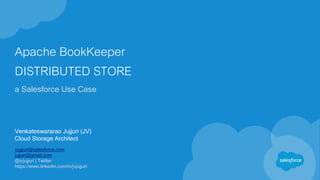 Apache BookKeeper
DISTRIBUTED STORE
a Salesforce Use Case
Venkateswararao Jujjuri (JV)
Cloud Storage Architect
vjujjuri@salesforce.com
jujjuri@gmail.com
@jvjujjuri | Twitter
https://www.linkedin.com/in/jvjujjuri
 