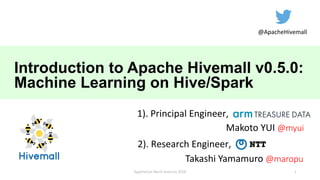 Introduction to Apache Hivemall v0.5.0:
Machine Learning on Hive/Spark
Makoto YUI @myui
ApacheCon North America 2018
Takashi Yamamuro @maropu
@ApacheHivemall
1). Principal Engineer,
2). Research Engineer,
1
 