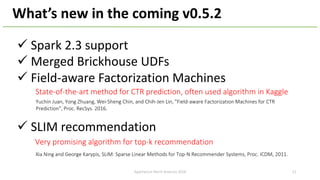 ü Spark 2.3 support
ü Merged Brickhouse UDFs
ü Field-aware Factorization Machines
ü SLIM recommendation
What’s new in the coming v0.5.2
ApacheCon North America 2018
Xia Ning and George Karypis, SLIM: Sparse Linear Methods for Top-N Recommender Systems, Proc. ICDM, 2011.
Yuchin Juan, Yong Zhuang, Wei-Sheng Chin, and Chih-Jen Lin, "Field-aware Factorization Machines for CTR
Prediction", Proc. RecSys. 2016.
State-of-the-art method for CTR prediction, often used algorithm in Kaggle
Very promising algorithm for top-k recommendation
52
 