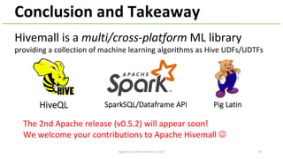 Conclusion and Takeaway
Hivemall is a multi/cross-platform ML library
providing a collection of machine learning algorithms as Hive UDFs/UDTFs
The 2nd Apache release (v0.5.2) will appear soon!
We welcome your contributions to Apache Hivemall J
HiveQL SparkSQL/Dataframe API Pig Latin
ApacheCon North America 2018 83
 