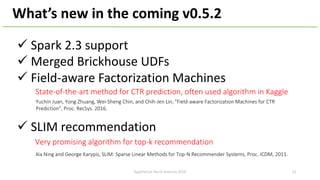 ü Spark 2.3 support
ü Merged Brickhouse UDFs
ü Field-aware Factorization Machines
ü SLIM recommendation
What’s new in the ...