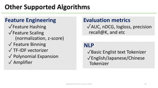 Other Supported Algorithms
Feature Engineering
✓Feature Hashing
✓Feature Scaling
(normalization, z-score)
✓ Feature Binning
✓ TF-IDF vectorizer
✓ Polynomial Expansion
✓ Amplifier
NLP
✓Basic Englist text Tokenizer
✓English/Japanese/Chinese
Tokenizer
Evaluation metrics
✓AUC, nDCG, logloss, precision
recall@K, and etc
ApacheCon North America 2018 30
 