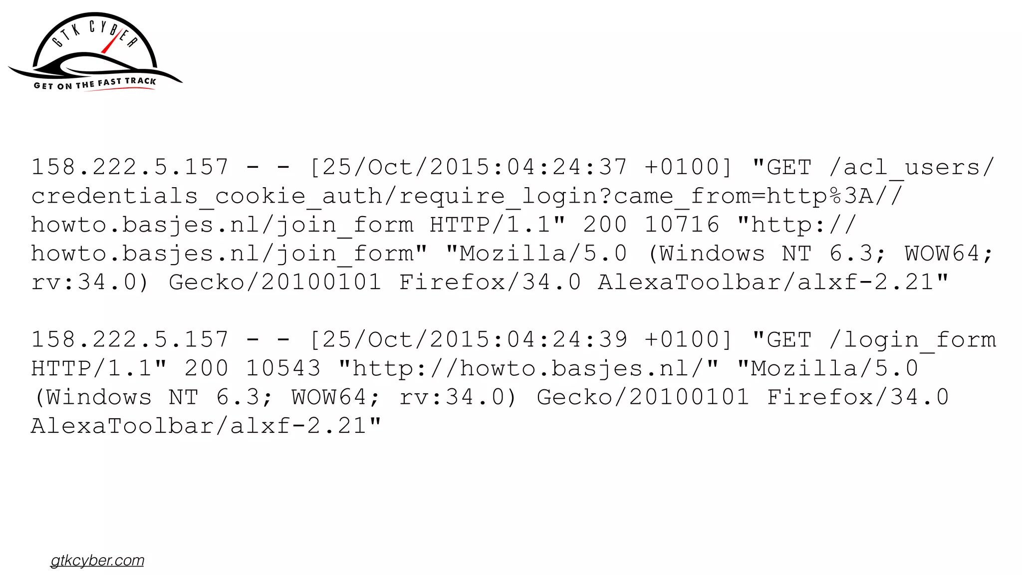 gtkcyber.com
158.222.5.157 - - [25/Oct/2015:04:24:37 +0100] "GET /acl_users/
credentials_cookie_auth/require_login?came_from=http%3A//
howto.basjes.nl/join_form HTTP/1.1" 200 10716 "http://
howto.basjes.nl/join_form" "Mozilla/5.0 (Windows NT 6.3; WOW64;
rv:34.0) Gecko/20100101 Firefox/34.0 AlexaToolbar/alxf-2.21"
158.222.5.157 - - [25/Oct/2015:04:24:39 +0100] "GET /login_form
HTTP/1.1" 200 10543 "http://howto.basjes.nl/" "Mozilla/5.0
(Windows NT 6.3; WOW64; rv:34.0) Gecko/20100101 Firefox/34.0
AlexaToolbar/alxf-2.21"
 