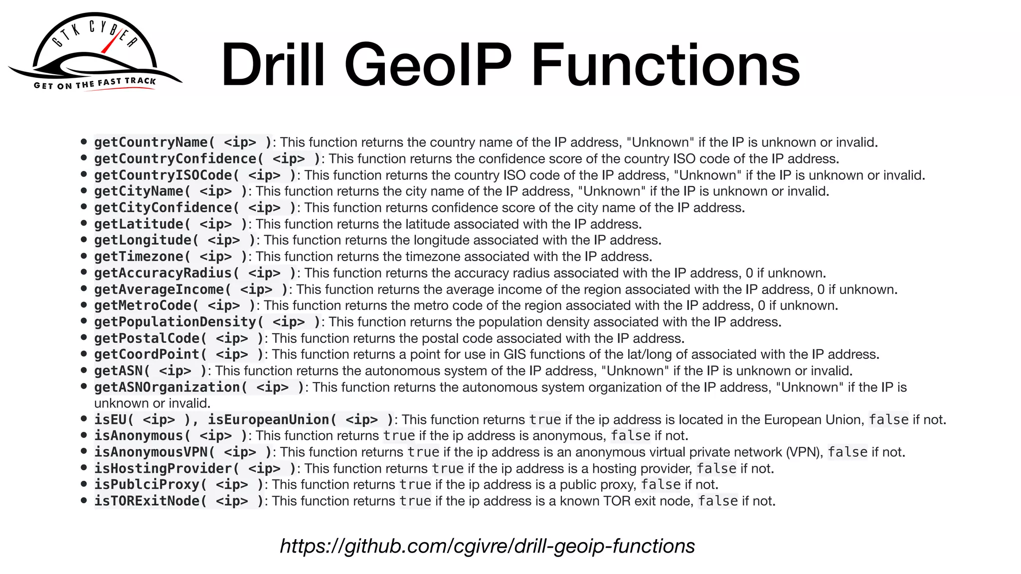 Drill GeoIP Functions
• getCountryName( <ip> ): This function returns the country name of the IP address, "Unknown" if the IP is unknown or invalid.

• getCountryConfidence( <ip> ): This function returns the conﬁdence score of the country ISO code of the IP address.

• getCountryISOCode( <ip> ): This function returns the country ISO code of the IP address, "Unknown" if the IP is unknown or invalid.

• getCityName( <ip> ): This function returns the city name of the IP address, "Unknown" if the IP is unknown or invalid.

• getCityConfidence( <ip> ): This function returns conﬁdence score of the city name of the IP address.

• getLatitude( <ip> ): This function returns the latitude associated with the IP address.

• getLongitude( <ip> ): This function returns the longitude associated with the IP address.

• getTimezone( <ip> ): This function returns the timezone associated with the IP address.

• getAccuracyRadius( <ip> ): This function returns the accuracy radius associated with the IP address, 0 if unknown.

• getAverageIncome( <ip> ): This function returns the average income of the region associated with the IP address, 0 if unknown.

• getMetroCode( <ip> ): This function returns the metro code of the region associated with the IP address, 0 if unknown.

• getPopulationDensity( <ip> ): This function returns the population density associated with the IP address.

• getPostalCode( <ip> ): This function returns the postal code associated with the IP address.

• getCoordPoint( <ip> ): This function returns a point for use in GIS functions of the lat/long of associated with the IP address.

• getASN( <ip> ): This function returns the autonomous system of the IP address, "Unknown" if the IP is unknown or invalid.

• getASNOrganization( <ip> ): This function returns the autonomous system organization of the IP address, "Unknown" if the IP is
unknown or invalid.

• isEU( <ip> ), isEuropeanUnion( <ip> ): This function returns true if the ip address is located in the European Union, false if not.

• isAnonymous( <ip> ): This function returns true if the ip address is anonymous, false if not.

• isAnonymousVPN( <ip> ): This function returns true if the ip address is an anonymous virtual private network (VPN), false if not.

• isHostingProvider( <ip> ): This function returns true if the ip address is a hosting provider, false if not.

• isPublciProxy( <ip> ): This function returns true if the ip address is a public proxy, false if not.

• isTORExitNode( <ip> ): This function returns true if the ip address is a known TOR exit node, false if not.
https://github.com/cgivre/drill-geoip-functions
 