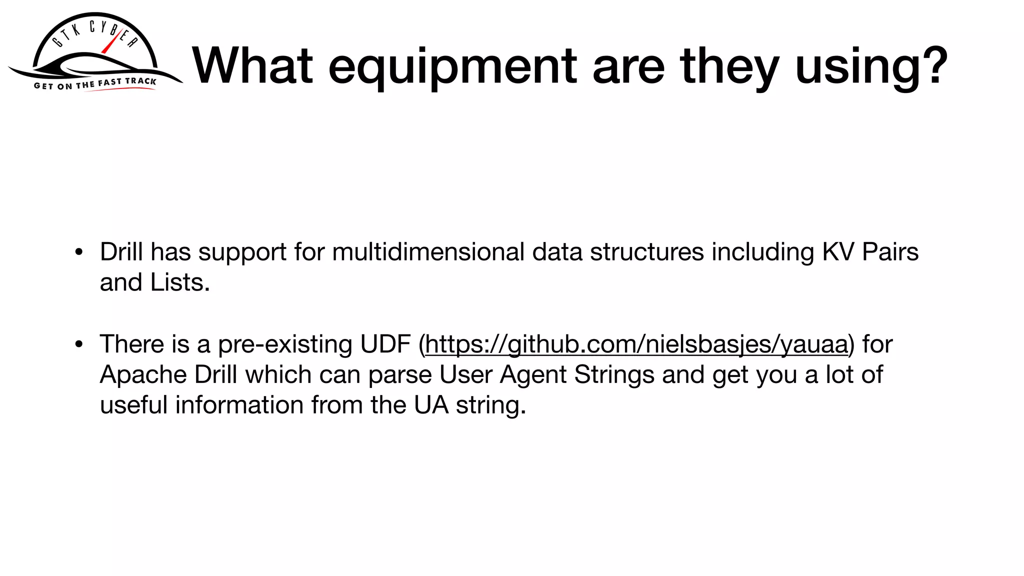 What equipment are they using?
• Drill has support for multidimensional data structures including KV Pairs
and Lists.

• There is a pre-existing UDF (https://github.com/nielsbasjes/yauaa) for
Apache Drill which can parse User Agent Strings and get you a lot of
useful information from the UA string.
 