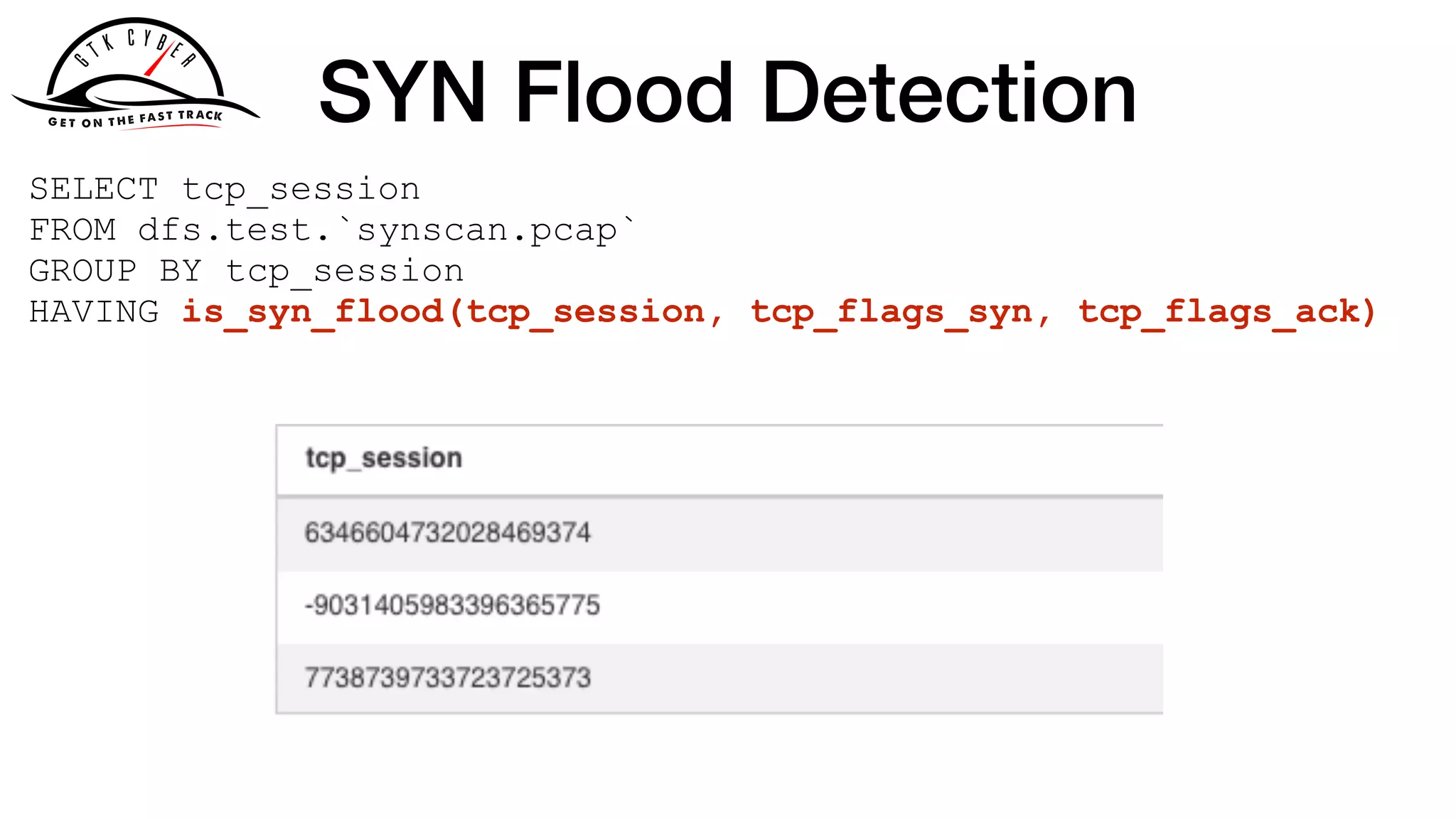 SYN Flood Detection
SELECT tcp_session
FROM dfs.test.`synscan.pcap`
GROUP BY tcp_session
HAVING is_syn_flood(tcp_session, tcp_flags_syn, tcp_flags_ack)
 