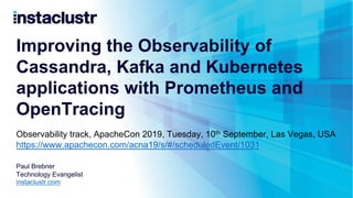 Improving the Observability of
Cassandra, Kafka and Kubernetes
applications with Prometheus and
OpenTracing
Paul Brebner
Technology Evangelist
instaclustr.com
Observability track, ApacheCon 2019, Tuesday, 10th September, Las Vegas, USA
https://www.apachecon.com/acna19/s/#/scheduledEvent/1031
 