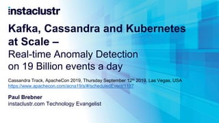 Kafka, Cassandra and Kubernetes
at Scale –
Real-time Anomaly Detection
on 19 Billion events a day
Paul Brebner
instaclustr.com Technology Evangelist
Cassandra Track, ApacheCon 2019, Thursday September 12th 2019, Las Vegas, USA
https://www.apachecon.com/acna19/s/#/scheduledEvent/1187
 
