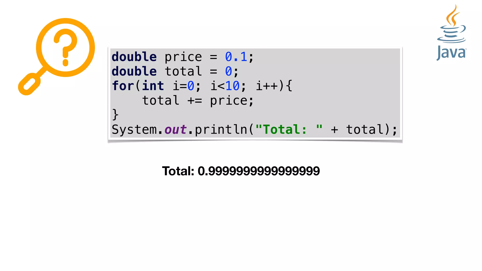double price = 0.1;
double total = 0;
for(int i=0; i<10; i++){
total += price;
}
System.out.println("Total: " + total);
Total: 0.9999999999999999
 