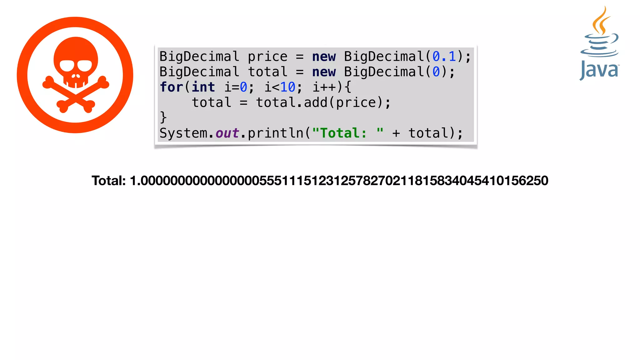 BigDecimal price = new BigDecimal(0.1);
BigDecimal total = new BigDecimal(0);
for(int i=0; i<10; i++){
total = total.add(price);
}
System.out.println("Total: " + total);
Total: 1.0000000000000000555111512312578270211815834045410156250
 