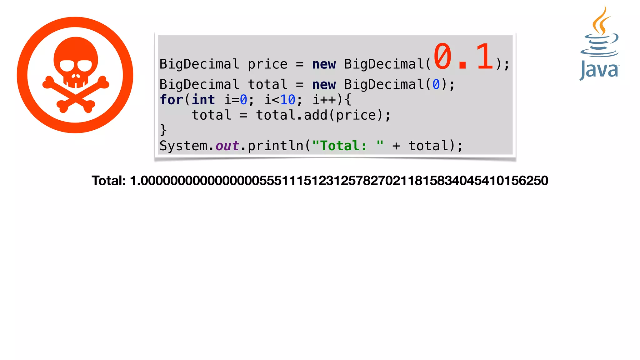 BigDecimal price = new BigDecimal(0.1);
BigDecimal total = new BigDecimal(0);
for(int i=0; i<10; i++){
total = total.add(price);
}
System.out.println("Total: " + total);
Total: 1.0000000000000000555111512312578270211815834045410156250
 