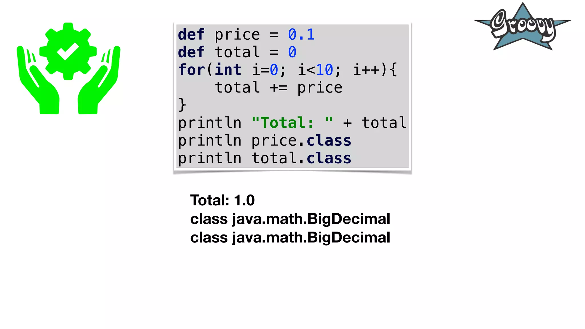 def price = 0.1
def total = 0
for(int i=0; i<10; i++){
total += price
}
println "Total: " + total
println price.class
println total.class
Total: 1.0
class java.math.BigDecimal
class java.math.BigDecimal
 