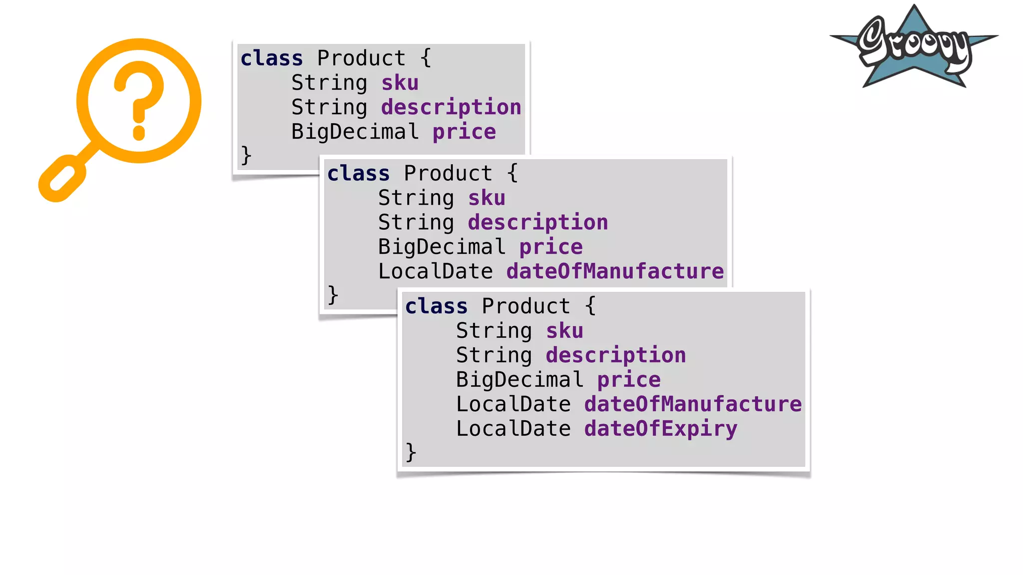 class Product {
String sku
String description
BigDecimal price
}
class Product {
String sku
String description
BigDecimal price
LocalDate dateOfManufacture
} class Product {
String sku
String description
BigDecimal price
LocalDate dateOfManufacture
LocalDate dateOfExpiry
}
 