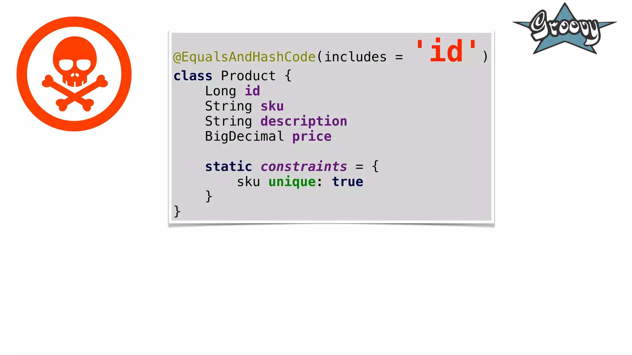 @EqualsAndHashCode(includes = 'id')
class Product {
Long id
String sku
String description
BigDecimal price
static constraints = {
sku unique: true
}
}
 