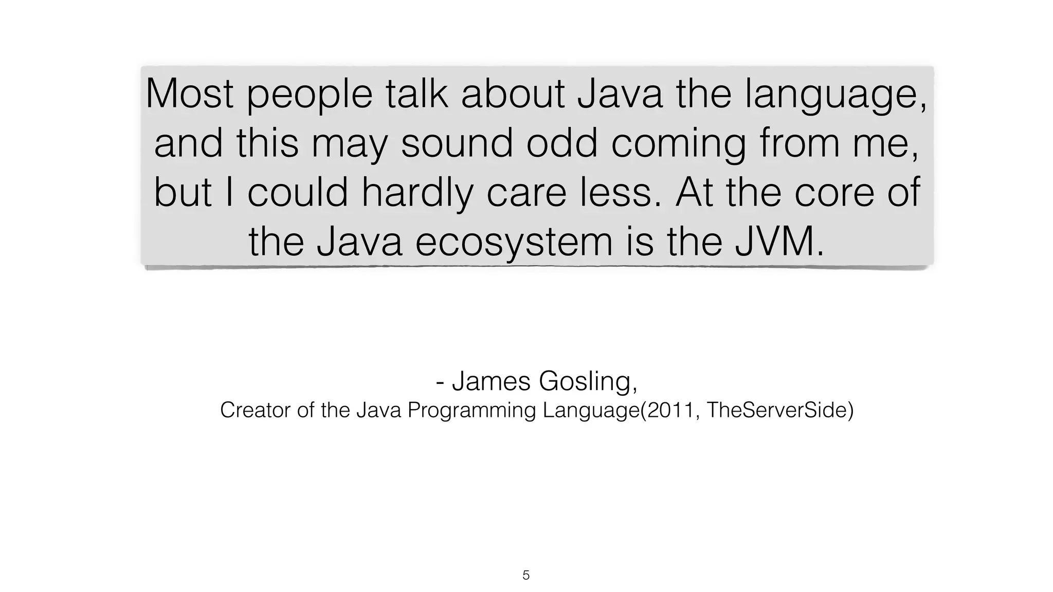 5
Most people talk about Java the language,
and this may sound odd coming from me,
but I could hardly care less. At the core of
the Java ecosystem is the JVM.
- James Gosling,
Creator of the Java Programming Language(2011, TheServerSide)
 