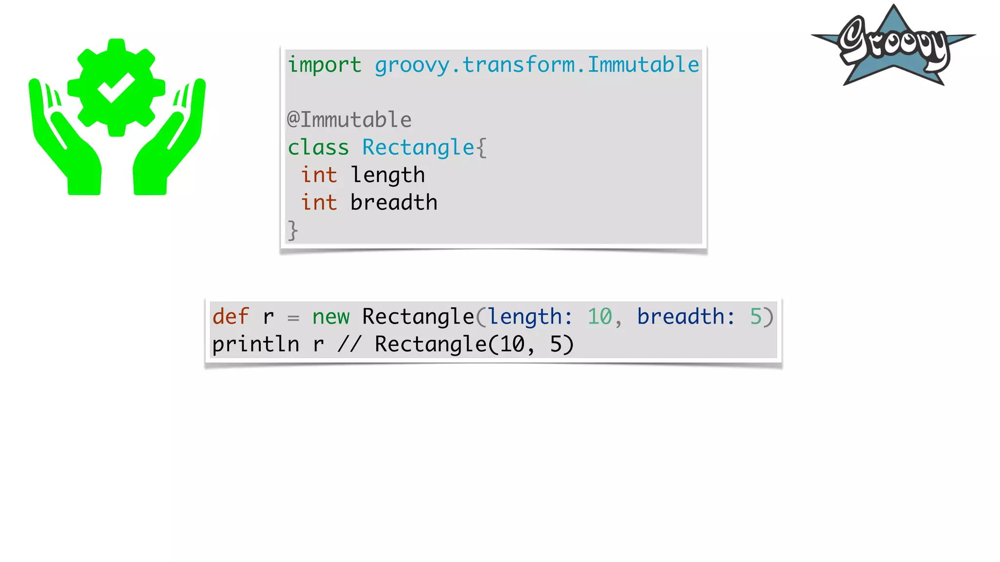 import groovy.transform.Immutable
@Immutable
class Rectangle{
int length
int breadth
}
def r = new Rectangle(length: 10, breadth: 5)
println r // Rectangle(10, 5)
 