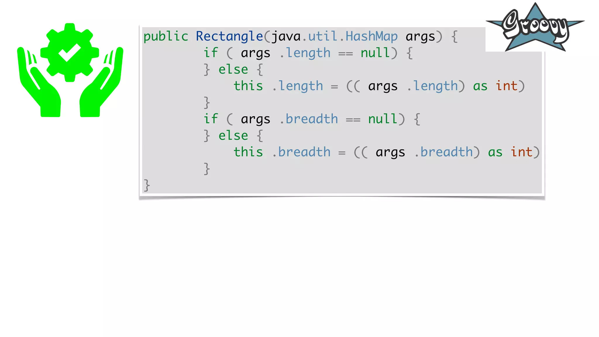 public Rectangle(java.util.HashMap args) {
if ( args .length == null) {
} else {
this .length = (( args .length) as int)
}
if ( args .breadth == null) {
} else {
this .breadth = (( args .breadth) as int)
}
}
 