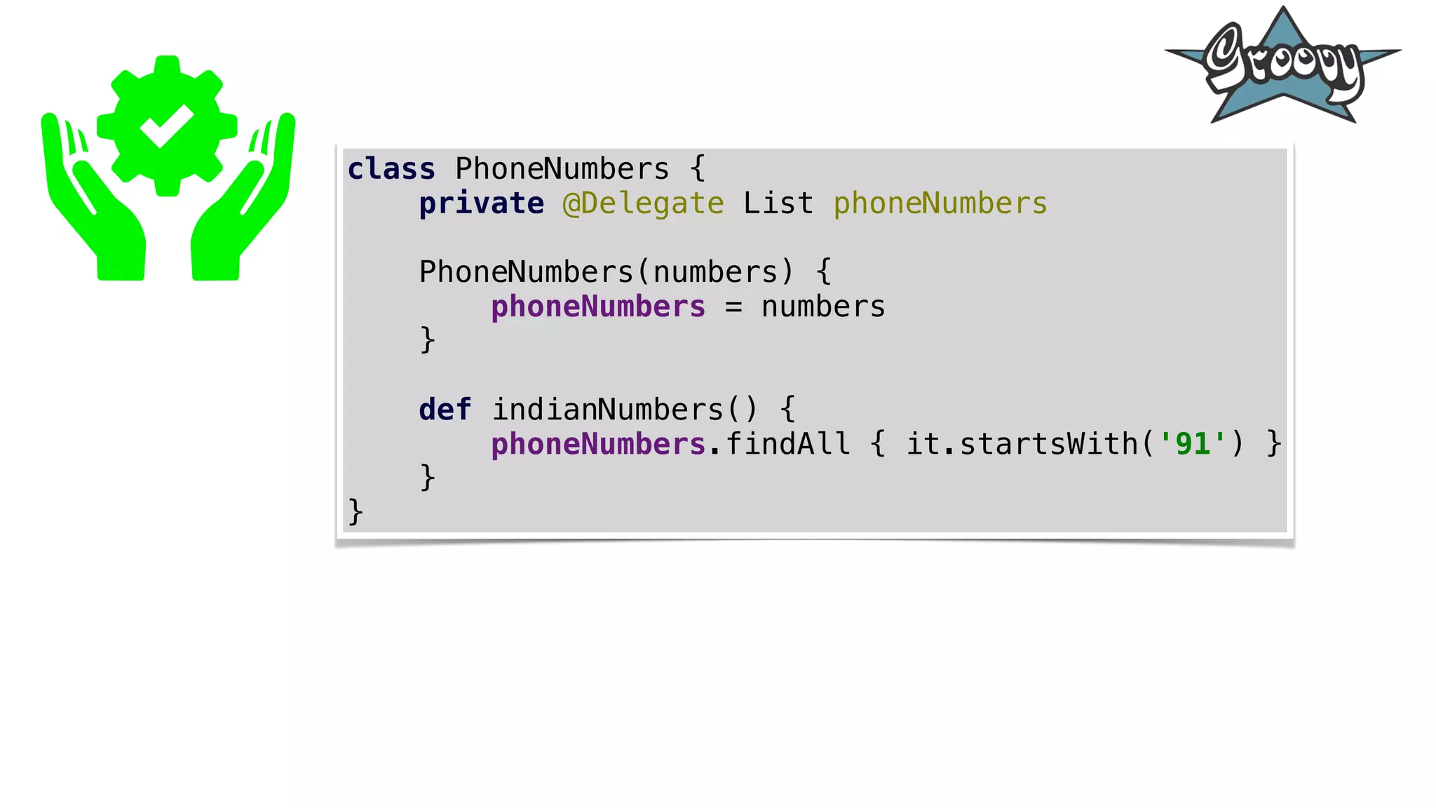 class PhoneNumbers {
private @Delegate List phoneNumbers
PhoneNumbers(numbers) {
phoneNumbers = numbers
}
def indianNumbers() {
phoneNumbers.findAll { it.startsWith('91') }
}
}
 